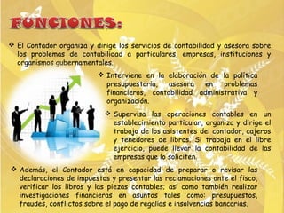  El Contador organiza y dirige los servicios de contabilidad y asesora sobre
  los problemas de contabilidad a particulares, empresas, instituciones y
  organismos gubernamentales.
                           Interviene en la elaboración de la política
                            presupuestaria,   asesora   en   problemas
                            financieros, contabilidad administrativa y
                            organización.
                             Supervisa las operaciones contables en un
                              establecimiento particular, organiza y dirige el
                              trabajo de los asistentes del contador, cajeros
                              y tenedores de libros. Si trabaja en el libre
                              ejercicio, puede llevar la contabilidad de las
                              empresas que lo soliciten.
 Además, el Contador está en capacidad de preparar o revisar las
  declaraciones de impuestos y presentar las reclamaciones ante el fisco,
  verificar los libros y las piezas contables; así como también realizar
  investigaciones financieras en asuntos tales como: presupuestos,
  fraudes, conflictos sobre el pago de regalías e insolvencias bancarias.
 