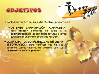 La contaduría pública persigue dos objetivos primordiales:

    OBTENER INFORMACIÓN FINANCIERA:
     para ofrecer elementos de juicio a la
     administración de las entidades futuras a la vez
     que ejercer un control sobre sus recursos.
 COMPROBAR LA CONFIABILIDAD DE DICHA
  INFORMACIÓN: para verificar que ha sido
  obtenida correctamente, de acuerdo con sus
  lineamientos teórico-practico.
 