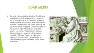 EDAD MEDIA
 Durante este periodo se inició el feudalismo,
en el cual no cesó totalmente el comercio,
por lo que las prácticas contables debieron
de ser usuales, aún cuando esta actividad se
volviese casi exclusiva del señor feudal y de
los monasterios europeos. La contabilidad en
Italia, en el siglo VIII, era una actividad
usual y necesaria. Tres ciudades italianas
dieron gran uso e impulso a la actividad
contable: Génova, Florencia y Venecia,
lugares donde se usaba y se alentaba la
contabilidad por partida doble, como en la
actualidad.
 
