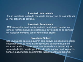Inventario Intermitente:
Es un inventario realizado con cierto tiempo y no de una sola vez
al final del periodo contable.

                     Inventario Permanente:
Método seguido en el funcionamiento de algunas cuentas, en
general representativas de existencias, cuyo saldo ha de coincidir
en cualquier momento con el valor de los stocks.

                        Inventario Cíclico:
Son inventarios que se requieren para apoyar la decisión de operar
según tamaños de lotes. Esto se presenta cuando en lugar de
comprar, producir o transportar inventarios de una unidad a la vez,
se puede decidir trabajar por lotes, de esta manera, los inventarios
tienden a acumularse en diferentes lugares dentro del sistema.
 
