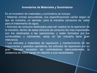 Inventarios de Materiales y Suministros

En el inventario de materiales y suministros se incluye:
• Materias primas secundarias, sus especificaciones varían según el
tipo de industria, un ejemplo; para la industria cervecera es: sales
para el tratamiento de agua.
• Artículos de consumo destinados para ser usados en la operación de
la industria, dentro de estos artículos de consumo los mas importantes
son los destinados a las operaciones, y están formados por los
combustibles y lubricantes, estos en las industria tiene gran
relevancia.
• Los artículos y materiales de reparación y mantenimiento de las
maquinarias y aparatos operativos, los artículos de reparación por su
gran volumen necesitan ser controladores adecuadamente, la
existencia de estos varían en relación a sus necesidades.
 