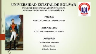 UNIVERSIDAD ESTATAL DE BOLÍVAR 
FACULTAD DE CIENCIAS ADMINISTRATIVAS 
GESTIÓN EMPRESARIAL E INFORMÁTICA 
TITULO: 
CONTABILIDAD DE COOPERATIVAS 
ASIGNATURA: 
CONTABILIDAD ESPECIALIZADA 
NOMBRE: 
María Belén Vásconez 
Jahaira Zapata 
Cristofer Bosques 
 
