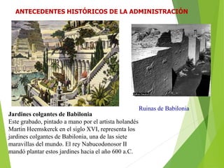 Jardines colgantes de Babilonia
Este grabado, pintado a mano por el artista holandés
Martin Heemskerck en el siglo XVI, representa los
jardines colgantes de Babilonia, una de las siete
maravillas del mundo. El rey Nabucodonosor II
mandó plantar estos jardines hacia el año 600 a.C.
Ruinas de Babilonia
ANTECEDENTES HISTÓRICOS DE LA ADMINISTRACIÓN
 