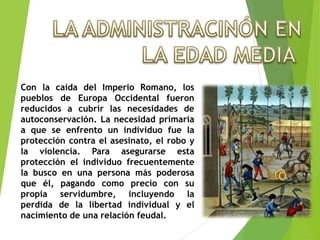 Con la caída del Imperio Romano, los
pueblos de Europa Occidental fueron
reducidos a cubrir las necesidades de
autoconservación. La necesidad primaria
a que se enfrento un individuo fue la
protección contra el asesinato, el robo y
la violencia. Para asegurarse esta
protección el individuo frecuentemente
la busco en una persona más poderosa
que él, pagando como precio con su
propia servidumbre, incluyendo la
perdida de la libertad individual y el
nacimiento de una relación feudal.
 