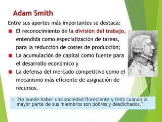 Adam Smith
 "No puede haber una sociedad floreciente y feliz cuando la
mayor parte de sus miembros son pobres y desdichados."
Entre sus aportes más importantes se destaca:
El reconocimiento de la división del trabajo,
entendida como especialización de tareas,
para la reducción de costes de producción;
La acumulación de capital como fuente para
el desarrollo económico y
La defensa del mercado competitivo como el
mecanismo más eficiente de asignación de
recursos.
 