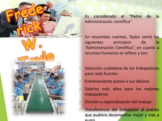 Es considerado el “Padre de la
Administración científica”.
En resumidas cuentas, Taylor sentó los
siguientes principios de la
“Administración Científica”, en cuanto a
recursos humanos se refiere y son:
 Selección cuidadosa de los trabajadores
para cada función
 Entrenamiento previo a sus labores
 Salarios más altos para los mejores
trabajadores
 División y especialización del trabajo
 Transferencia del trabajador al puesto
que pudiera desempeñar mejor y más a
 