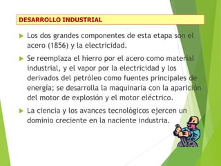 DESARROLLO INDUSTRIAL
 Los dos grandes componentes de esta etapa son el
acero (1856) y la electricidad.
 Se reemplaza el hierro por el acero como material
industrial, y el vapor por la electricidad y los
derivados del petróleo como fuentes principales de
energía; se desarrolla la maquinaria con la aparición
del motor de explosión y el motor eléctrico.
 La ciencia y los avances tecnológicos ejercen un
dominio creciente en la naciente industria.
 