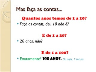 Mas faça as contas... Quantos anos temos de 1 a 10?  Faça as contas, deu 10 não é? E de 1 a 20?  20 anos, não? E de 1 a 100? Exatamente!  100 anos.  Ou seja, 1 século 