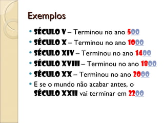 Exemplos Século V  – Terminou no ano  5 00 Século X  – Terminou no ano  10 00 Século XIV  – Terminou no ano  14 00 Século XVIII  – Terminou no ano  18 00 Século XX  – Terminou no ano  20 00 E se o mundo não acabar antes, o  século XXII  vai terminar em  22 00 