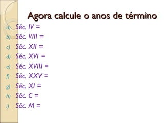 Agora calcule o anos de término Séc. IV = Séc. VIII = Séc. XII = Séc. XVI = Séc. XVIII = Séc. XXV = Séc. XI = Séc. C = Séc. M =  