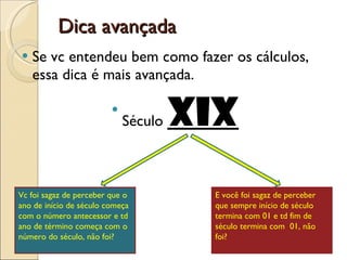 Dica avançada Se vc entendeu bem como fazer os cálculos, essa dica é mais avançada.  Século  XIX Vc foi sagaz de perceber que o ano de início de século começa com o número antecessor e td ano de término começa com o número do século, não foi? E você foi sagaz de perceber que sempre início de século termina com 01 e td fim de século termina com  01, não foi?  