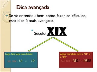 Dica avançada Se vc entendeu bem como fazer os cálculos, essa dica é mais avançada.  Século  XIX Logo, faça logo essa divisão: Séc. XIX  :  18  -  19 Agora complete com o “01” e o “00” Séc. XIX  :  18 01  - 19 00 