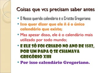 Coisas que vcs precisam saber antes O Nosso querido calendário é o Cristão Gregoriano; Isso quer dizer que ele ñ é o único calendário que existe; Mas apesar disso, ele é o calendário mais utilizado por todo mundo; E ele só foi criado no ano de 1582, por um Papa q se chamava Gregório XIII Por isso calendário Gregoriano. 