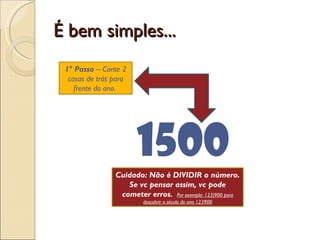 É bem simples... 1500 1° Passo  – Conte 2 casas de trás para frente do ano.  Cuidado: Não é DIVIDIR o número. Se vc pensar assim, vc pode cometer erros.  Por exemplo: 123|900 para descobrir o século do ano 123900 