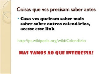 Coisas que vcs precisam saber antes Caso vcs queiram saber mais saber sobre outros calendários, acesse esse link http://pt.wikipedia.org/wiki/Calendário Mas vamos ao que interessa! 