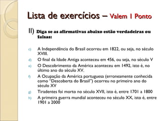 Lista de exercícios –  Valem 1 Ponto II)  Diga se as afirmativas abaixo estão verdadeiras ou falsas: A Independência do Brasil ocorreu em 1822, ou seja, no século XVIII. O final da Idade Antiga aconteceu em 456, ou seja, no século V O Descobrimento da América aconteceu em 1492, isto é, no último ano do século XV. A Ocupação da América portuguesa (erroneamente conhecida como “Descoberta do Brasil”) ocorreu no primeiro ano do século XV Tiradentes foi morto no século XVII, isto é, entre 1701 a 1800 A primeira guerra mundial aconteceu no século XX, isto é, entre 1901 a 2000 