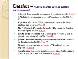 Desafios –  Valendo 2 pontos se tds as questões estiverem certas! A Segunda Guerra mundial aconteceu na 1ª metade do séc. XX.  V ou F? A Abolição dos escravos aconteceu na 8ª década do século XIX.  V ou F? A proclamação da República aconteceu na mesma década da abolição dos escravos.  V ou F? Na 1° década da 2ª metade do século XX a capital do Brasil se transferiu para Brasília.  V ou F? Lula foi eleito presidente da República pela 1ª vez no 2 ano da primeira metade do século XX.  V ou F? Já Dilma Roussef foi eleita presidenta no último ano da primeira da década do século XXI.  V ou F? Nos oitocentos , ou seja, no século XVIII, o Brasil era um Império.  V ou F ? A exploração de ouro no Brasil aconteceu até o final do século XVIII, isto é, até o final dos setecentos.  V ou F? 