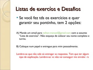Listas de exercíos e Desafios Se você fez tds os exercícios e quer garantir seu pontinho, tem 2 opções: A) Mande um email para  [email_address]  com o assunto “Lista de exercíos”. Não esqueça de colocar seu nome completo e turma. B) Coloque num papel e entregue para mim pessoalmente. Lembre-se que não vale só entregar as respostas. Tem que ter algum tipo de explicação. Lembre-se: vc não vai conseguir me enrolar. rs 