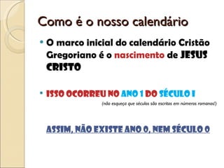 Como é o nosso calendário O marco inicial do calendário Cristão Gregoriano é o  nascimento  de  Jesus Cristo Isso ocorreu no  ano 1  do  século I  (não esqueça que séculos são escritos em números romanos!) Assim, não existe ano 0, nem século 0 
