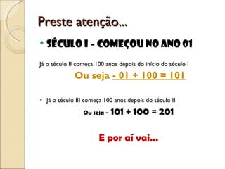 Preste atenção... Século I – começou no ano 01 Já o século II começa 100 anos depois do início do século I  Ou seja  - 01 + 100 = 101 Já o século III começa 100 anos depois do século II  Ou seja -  101 + 100 = 201 E por aí vai... 