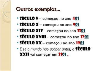 Outros exemplos... Século V  – começou no ano  4 01 Século X  – começou no ano  9 01 Século XIV  – começou no ano  13 01 Século XVIII  – começou no ano  17 01 Século XX  – começou no ano  19 01 E se o mundo não acabar antes, o  século XXII  vai começar em  21 01  . 
