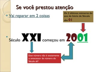 Se você prestou atenção Vai reparar em 2 coisas Século  XXI  começou em  20 01 Os 2 últimos números do ano de Início de Século são  01 Esse número não é exatamente o antecessor do número do Século ali? 