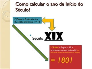 Como calcular o ano de Início do Século? Século  XIX 1° Passo - O século é o 19, então diminua 1 = 18 2° Passo  – Pegue o 18 e acrescente ao seu lado o 01  (pq todo ano de início de séc termina em 01, lembra?)  = 1801  