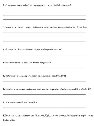 2. Com o nascimento de Cristo, como passou a ser dividido o tempo?
____________________________________________________________________
____________________________________________________________________
____________________________________________________________________
3. A forma de contar o tempo é diferente antes de Cristo e depois de Cristo? Justifica.
____________________________________________________________________
____________________________________________________________________
____________________________________________________________________
4. O tempo está agrupado em conjuntos de quanto tempo?
____________________________________________________________________
5. Que nome se dá a cada um desses conjuntos?
____________________________________________________________________
6. Refere a que séculos pertencem os seguintes anos: 83 e 1001
____________________________________________________________________
7. Escolhe um ano que pertença a cada um dos seguintes séculos: século XXI e século XIV.
____________________________________________________________________
____________________________________________________________________
8. Já viveste uma década? Justifica.
____________________________________________________________________
____________________________________________________________________
9.Desenha, no teu caderno, um friso cronológico com os acontecimentos mais importantes
Da tua vida.