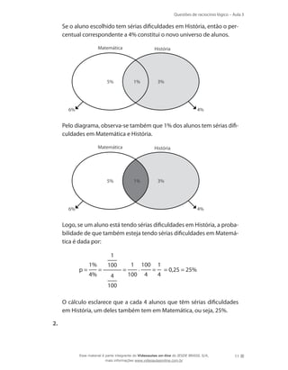 Questões de raciocínio lógico – Aula 3

	

Se o aluno escolhido tem sérias dificuldades em História, então o percentual correspondente a 4% constitui o novo universo de alunos.
Matemática

História

5%

1%

3%

6%

	

4%

Pelo diagrama, observa-se também que 1% dos alunos tem sérias dificuldades em Matemática e História.
Matemática

História

1%

5%

3%

6%

	

4%

Logo, se um aluno está tendo sérias dificuldades em História, a probabilidade de que também esteja tendo sérias dificuldades em Matemática é dada por:
1
p=

	

1%
4%

=

100
4

=

1
100

.

100
4

=

1
4

= 0,25 = 25%

100
	

O cálculo esclarece que a cada 4 alunos que têm sérias dificuldades
em História, um deles também tem em Matemática, ou seja, 25%.

2. 	

Esse material é parte integrante do Videoaulas on-line do IESDE BRASIL S/A,
mais informações www.videoaulasonline.com.br

11

 