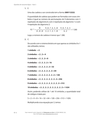 Questões de raciocínio lógico – Aula 3

1.	 E
	

Uma das cadeias a ser construída tem a forma: 000112222.

	

A quantidade de cadeias que podem ser formadas com esses símbolos é igual ao número de permutações de 9 elementos com 3
repetições do algarismo 0, com 2 repetições do algarismo 1 e com
4 repetições do algarismo 2:

	

3,
P9 2, 4 =

	

9!
3! . 2! . 4!

=

9 . 8 . 7 . 6 . 5 . 4!
3 . 2 . 1 . 2 . 1 . 4!

=

9.8.7.6.5
6.2

= 1 260

Logo, o número de cadeias é menor que 1 280.

2.	 C
	
	

1 símbolo

	

2 símbolos

2.2=4

	

3 símbolos

2.2.2=8

	

4 símbolos

2 . 2 . 2 . 2 = 16

	

5 símbolos

2 . 2 . 2 . 2 . 2 = 32

	

6 símbolos

2 . 2 . 2 . 2 . 2 . 2 = 64

	

7 símbolos

2 . 2 . 2 . 2 . 2 . 2 . 2 = 128

	

8 símbolos

2 . 2 . 2 . 2 . 2 . 2 . 2 . 2 = 256

	

9 símbolos

2 . 2 . 2 . 2 . 2 . 2 . 2 . 2 . 2 = 512

	

10 símbolos

	

Assim, podendo utilizar de 1 até 10 símbolos, a quantidade total
de códigos é dada por:

	

S = 2 + 4 + 8 + 16 + 32 + 64 + 128 + 256 + 512 + 1 024.

	

12

De acordo com o sistema binário em que apenas os símbolos 0 e 1
são utilizados, temos:

Multiplicando essa equação por 2, temos:

2

2 . 2 . 2 . 2 . 2 . 2 . 2 . 2 . 2 . 2 = 1 024

Esse material é parte integrante do Videoaulas on-line do IESDE BRASIL S/A,
mais informações www.videoaulasonline.com.br

 