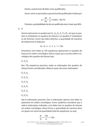 Questões de raciocínio lógico – Aula 3

	

Destes, exatamente 48 deles eram qualificados.

	

Assim, entre os aprovados o percentual de qualificados é dado por:

	

0,857 = 85,7%
56 7
Portanto, a probabilidade de ele ser qualificado não é maior que 86%.

	

p=

48

=

6

3.	 D
	

Vamos representar os quadros por G1, G2, G3, P1, P2 e P3, em que os quadros G simbolizam os quadros de Gotuzo e os quadros P simbolizam
os de Portinari. Como são todos distintos, a quantidade de maneiras
de ordenarmos é dada por:

	

6! = 6 . 5 . 4 . 3 . 2 . 1 = 720

	

Entretanto, nem todas as 720 sequências apresentam os quadros de
Gotuzo em ordem cronológica. Vamos supor que a correta ordem cronológica dos quadros do Gotuzo seja:

	

G1 G2 G3

	

Nas 720 sequências possíveis, todas as ordenações dos quadros de
Gotuzo foram consideradas. Observe quais são essas ordenações:

	

G1 G2 G3

	

G1 G3 G2

	

G2 G1 G3

	

G2 G3 G1

	

G3 G1 G2

	

G3 G2 G1

	

São 6 ordenações possíveis. Das 6 ordenações apenas uma delas se
apresenta em ordem cronológica. Assim, podemos considerar que a
cada 6 ordenações realizadas, uma delas tem os quadros do Gotuzo
em ordem cronológica. Dessa forma, a quantidade de maneiras deve
ser igual a um sexto da quantidade total de sequências, ou seja:
6!
3!

=

720
6

= 120

Esse material é parte integrante do Videoaulas on-line do IESDE BRASIL S/A,
mais informações www.videoaulasonline.com.br

15

 