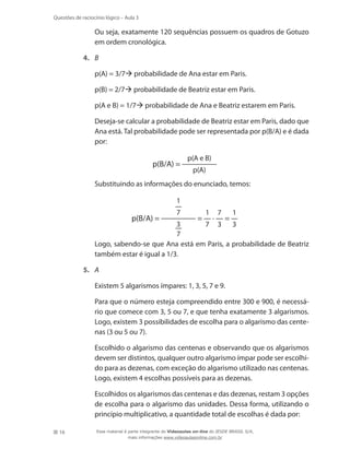 Questões de raciocínio lógico – Aula 3

	

Ou seja, exatamente 120 sequências possuem os quadros de Gotuzo
em ordem cronológica.

4.	 B
	

p(A) = 3/7 probabilidade de Ana estar em Paris.

	

p(B) = 2/7 probabilidade de Beatriz estar em Paris.

	

p(A e B) = 1/7 probabilidade de Ana e Beatriz estarem em Paris.

	

Deseja-se calcular a probabilidade de Beatriz estar em Paris, dado que
Ana está. Tal probabilidade pode ser representada por p(B/A) e é dada
por:

p(B/A) =
	

p(A e B)
p(A)

Substituindo as informações do enunciado, temos:
1

p(B/A) =

	

7

=

1

·

7

=

1

3
7 3 3
7
Logo, sabendo-se que Ana está em Paris, a probabilidade de Beatriz
também estar é igual a 1/3.

5.	 A
	
	

Para que o número esteja compreendido entre 300 e 900, é necessário que comece com 3, 5 ou 7, e que tenha exatamente 3 algarismos.
Logo, existem 3 possibilidades de escolha para o algarismo das centenas (3 ou 5 ou 7).

	

Escolhido o algarismo das centenas e observando que os algarismos
devem ser distintos, qualquer outro algarismo ímpar pode ser escolhido para as dezenas, com exceção do algarismo utilizado nas centenas.
Logo, existem 4 escolhas possíveis para as dezenas.

	

16

Existem 5 algarismos ímpares: 1, 3, 5, 7 e 9.

Escolhidos os algarismos das centenas e das dezenas, restam 3 opções
de escolha para o algarismo das unidades. Dessa forma, utilizando o
princípio multiplicativo, a quantidade total de escolhas é dada por:
Esse material é parte integrante do Videoaulas on-line do IESDE BRASIL S/A,
mais informações www.videoaulasonline.com.br

 