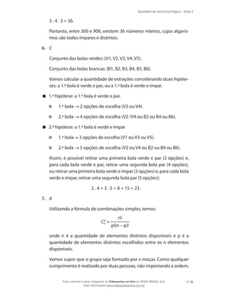 Questões de raciocínio lógico – Aula 3

	

3 . 4 . 3 = 36.

	

Portanto, entre 300 e 900, existem 36 números inteiros, cujos algarismos são todos ímpares e distintos.

6.	 C
	

Conjunto das bolas verdes: {V1, V2, V3, V4, V5}.

	

Conjunto das bolas brancas: {B1, B2, B3, B4, B5, B6}.

	

Vamos calcular a quantidade de extrações considerando duas hipóteses: a 1.ª bola é verde e par, ou a 1.ª bola é verde e ímpar.

 1.ª hipótese: a 1.ª bola é verde e par.
 	 1.ª bola

2 opções de escolha (V2 ou V4).

 	 2.ª bola

4 opções de escolha (V2 /V4 ou B2 ou B4 ou B6).

 2.ª hipótese: a 1.ª bola é verde e ímpar
 	 1.ª bola
 	 2.ª bola
	

3 opções de escolha (V1 ou V3 ou V5).
5 opções de escolha (V2 ou V4 ou B2 ou B4 ou B6).

Assim, é possível retirar uma primeira bola verde e par (2 opções) e,
para cada bola verde e par, retirar uma segunda bola par (4 opções),
ou retirar uma primeira bola verde e ímpar (3 opções) e, para cada bola
verde e ímpar, retirar uma segunda bola par (5 opções):
2 . 4 + 3 . 5 = 8 + 15 = 23.

7.	 A
	

Utilizando a fórmula de combinações simples, temos:
Cp =
n

n!
p!(n – p)!

	

onde n é a quantidade de elementos distintos disponíveis e p é a
quantidade de elementos distintos escolhidos entre os n elementos
disponíveis.

	

Vamos supor que o grupo seja formado por x moças. Como qualquer
cumprimento é realizado por duas pessoas, não importando a ordem,
Esse material é parte integrante do Videoaulas on-line do IESDE BRASIL S/A,
mais informações www.videoaulasonline.com.br

17

 