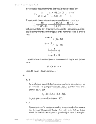 Questões de raciocínio lógico – Aula 3

a quantidade de cumprimentos entre duas moças é dada por:
C2 =
x
	
	
	

	

x!
2! . (x – 2)!

=

x . (x – 1) . (x – 2)!
2 . 1 . (x – 2)!

=

x . (x – 1)
2

A quantidade de cumprimentos entre dois homens é dada por:
15!
15 . 14 . 13!
15 . 14
=
=
= 105
C2 =
15
2! . (15 – 2)!
2 . 1 . 13!
2
Se houve um total de 150 cumprimentos, então a soma das quantidades de cumprimentos entre moças e entre homens é igual a 150, ou
seja:
x . (x – 1)
+ 105 = 150
2
x . (x – 1)
= 150 – 105
2
x . (x – 1)
= 45
2
x . (x – 1) = 90
O produto de dois números positivos consecutivos é igual a 90 apenas
para:
x = 10 e x – 1 = 9.

	

Logo, 10 moças estavam presentes.

8.	
1.	 E
	

Para calcular a quantidade de anagramas, basta permutarmos as
cinco letras, sem qualquer repetição. Logo, a quantidade de anagramas é dada por:
P5 = 5! = 5 . 4 . 3 . 2 . 1 = 120.

	

Logo, a quantidade não é inferior a 100.

2.	 C
	

18

Fixando as letras V e L, as demais podem ser permutadas. Se a palavra
tem 5 letras, então apenas 3 delas podem ser trocadas de lugar. Dessa
forma, a quantidade de anagramas que começam por VL é dada por:
Esse material é parte integrante do Videoaulas on-line do IESDE BRASIL S/A,
mais informações www.videoaulasonline.com.br

 