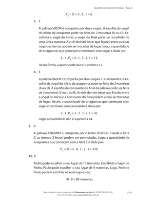Questões de raciocínio lógico – Aula 3

P3 = 3! = 3 . 2 . 1 = 6.
3.	 E
	

A palavra VALOR é composta por duas vogais. A escolha da vogal
do início do anagrama pode ser feita de 2 maneiras (A ou O). Escolhida a vogal do início, a vogal do final pode ser escolhida de
uma única maneira. As três demais letras que ficarão entre as duas
vogais extremas podem ser trocadas de lugar. Logo, a quantidade
de anagramas que começam e terminam com vogal é dada por:
2 . 1 . P3 = 2 . 1 . 3 . 2. 1 = 12.

	

Dessa forma, a quantidade não é superior a 15.

4.	 E
	

A palavra VALOR é composta por duas vogais e 3 consoantes. A escolha da vogal do início do anagrama pode ser feita de 2 maneiras
(A ou O). A escolha da consoante do final da palavra pode ser feita
de 3 maneiras (V ou L ou R). As três demais letras que ficarão entre
a vogal do início e a consoante do final podem ainda ser trocadas
de lugar. Assim, a quantidade de anagramas que começam com
vogal e terminam com consoante é dada por:
2 . 3 . P3 = 2 . 3 . 3 . 2. 1 = 36.

	

Logo, a quantidade não é superior a 44.

9.	 A
	

A palavra CHUMBO é composta por 6 letras distintas. Fixada a letra
C, as demais (5 letras) podem ser permutadas. Logo, a quantidade de
anagramas que começam com a letra C é dada por:
P5 = 5! = 5 . 4 . 3 . 2 . 1 = 120.

10.	B
	

Pedro pode escolher o seu lugar de 10 maneiras. Escolhido o lugar de
Pedro, Paulo pode escolher o seu lugar de 9 maneiras. Logo, Pedro e
Paulo podem escolher os seus lugares de:
10 . 9 = 90 maneiras.

Esse material é parte integrante do Videoaulas on-line do IESDE BRASIL S/A,
mais informações www.videoaulasonline.com.br

19

 