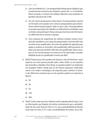 Questões de raciocínio lógico – Aula 3

2.	 Com os símbolos 0 e 1, um programador deseja gerar códigos cujos
comprimentos (números de símbolos) variem de 1 a 10 símbolos.
Nessa situação, o número de códigos diferentes que poderão ser
gerados não passa de 2 046.
3.	 Em um centro de pesquisas onde atuam 10 pesquisadores, deverá
ser formada uma equipe com 5 desses pesquisadores para desenvolver determinado projeto. Sabe-se que 2 dos 10 pesquisadores
só aceitam participar do trabalho se ambos forem escolhidos; caso
contrário, não participam. Nessa situação, há menos de 250 maneiras diferentes de se montar a equipe.
4.	 Uma empresa de engenharia de software recebeu muitas inscrições de candidatos a um cargo de programador. Somente 60% dos
inscritos eram qualificados. Um teste de aptidão foi aplicado para
ajudar a analisar as inscrições. Dos qualificados, 80% passaram no
teste, que aprovou também 20% dos não qualificados. Nessa situação, se um inscrito passou no teste (ou se foi reprovado), a probabilidade de ele ser qualificado é maior que 86%.
3.	 (ESAF) Paulo possui três quadros de Gotuzo e três de Portinari e quer
expô-los em uma mesma parede, lado a lado. Todos os seis quadros
são assinados e datados. Para Paulo, os quadros podem ser dispostos
em qualquer ordem, desde que os de Gotuzo apareçam ordenados
entre si em ordem cronológica, da esquerda para a direita. O número de diferentes maneiras que os seis quadros podem ser expostos é
igual a:
a)	 20.
b)	 30.
c)	 24.
d)	 120.
e)	 360.
4.	 (ESAF) Carlos sabe que Ana e Beatriz estão viajando pela Europa. Com
as informações que dispõe, ele estima corretamente que a probabilidade de Ana estar hoje em Paris é 3/7, que a probabilidade de Beatriz
estar hoje em Paris é 2/7 e que a probabilidade de ambas, Ana e Be2

Esse material é parte integrante do Videoaulas on-line do IESDE BRASIL S/A,
mais informações www.videoaulasonline.com.br

 