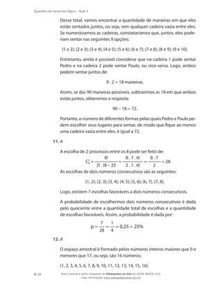 Questões de raciocínio lógico – Aula 3

	

Desse total, vamos encontrar a quantidade de maneiras em que eles
estão sentados juntos, ou seja, sem qualquer cadeira vazia entre eles.
Se numerássemos as cadeiras, constataríamos que, juntos, eles poderiam sentar nas seguintes 9 opções:
(1 e 2); (2 e 3); (3 e 4); (4 e 5); (5 e 6); (6 e 7); (7 e 8); (8 e 9); (9 e 10).

	

Entretanto, ainda é possível considerar que na cadeira 1 pode sentar
Pedro e na cadeira 2 pode sentar Paulo, ou vice-versa. Logo, ambos
podem sentar juntos de:
9 . 2 = 18 maneiras.

	

Assim, se das 90 maneiras possíveis, subtrairmos as 18 em que ambos
estão juntos, obteremos a resposta:
90 – 18 = 72.

	

Portanto, o número de diferentes formas pelas quais Pedro e Paulo podem escolher seus lugares para sentar, de modo que fique ao menos
uma cadeira vazia entre eles, é igual a 72.

11.	A
	
	
	

A escolha de 2 processos entre os 8 pode ser feito de:
8!
8 . 7 . 6!
8.7
=
=
= 28
C2 =
8
2! . (8 – 2)!
2 . 1 . 6!
2
As escolhas de dois números consecutivos são as seguintes:
{1, 2}; {2, 3}; {3, 4}; {4, 5}; {5, 6}; {6, 7}, {7, 8}.

	

Logo, existem 7 escolhas favoráveis a dois números consecutivos.

	

A probabilidade de escolhermos dois números consecutivos é dada
pelo quociente entre a quantidade total de escolhas e a quantidade
de escolhas favoráveis. Assim, a probabilidade é dada por:

p=

7
28

=

1
4

= 0,25 = 25%

12.	A
	
	
20

O espaço amostral é formado pelos números inteiros maiores que 0 e
menores que 17, ou seja, são 16 números:
{1, 2, 3, 4, 5, 6, 7, 8, 9, 10, 11, 12, 13, 14, 15, 16}.
Esse material é parte integrante do Videoaulas on-line do IESDE BRASIL S/A,
mais informações www.videoaulasonline.com.br

 