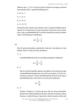 Questões de raciocínio lógico – Aula 3

	

Observe que 1, 5, 9 e 13 são os únicos números do espaço amostral
quer deixam resto 1 quando divididos por 4:

	

4.0+1=1

	

4.1+1=5

	

4.2+1=9

	

4 . 3 + 1 = 13

	

Entretanto, dos números que deixam resto 1 quando divididos por 4,
apenas 5 e 13 são primos, ou seja, são apenas 2 números nessas condições. Logo, a probabilidade de o número escolhido ser primo e deixar
resto 1 na divisão por 4 é dada por:

p=

2
16

=

1
8

13.
	

Das 52 cartas do baralho, exatamente 4 são reis, 4 são damas e 4 são
valetes. Assim, 12 das 52 cartas são figuras.
1.	 C
	

A probabilidade da carta ser uma figura qualquer é dada por:

p=

12
52

=

3
13

2.	 E
	

Das 52 cartas do baralho, apenas uma delas é um ás de ouro. Logo,
a probabilidade de obtermos um ás de ouro é igual a 1/52. Por outro lado, as outras 51 cartas são diferentes do ás de ouro. Ou seja, a
probabilidade de a carta não ser o ás de ouro é dada por:

p=

51
52

3.	 C
	

Existem 12 figuras e 13 cartas de paus. Das 52 cartas do baralho,
exatamente 3 delas são figuras de paus. São elas: rei de paus, dama
de paus e valete de paus. Logo, para calcular quantas cartas são
Esse material é parte integrante do Videoaulas on-line do IESDE BRASIL S/A,
mais informações www.videoaulasonline.com.br

21

 