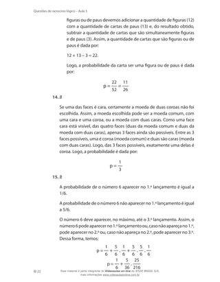 Questões de raciocínio lógico – Aula 3

figuras ou de paus devemos adicionar a quantidade de figuras (12)
com a quantidade de cartas de paus (13) e, do resultado obtido,
subtrair a quantidade de cartas que são simultaneamente figuras
e de paus (3). Assim, a quantidade de cartas que são figuras ou de
paus é dada por:
	

12 + 13 – 3 = 22.

	

Logo, a probabilidade da carta ser uma figura ou de paus é dada
por:

p=

22
52

=

11
26

14.	B
	

Se uma das faces é cara, certamente a moeda de duas coroas não foi
escolhida. Assim, a moeda escolhida pode ser a moeda comum, com
uma cara e uma coroa, ou a moeda com duas caras. Como uma face
cara está visível, das quatro faces (duas da moeda comum e duas da
moeda com duas caras), apenas 3 faces ainda são possíveis. Entre as 3
faces possíveis, uma é coroa (moeda comum) e duas são caras (moeda
com duas caras). Logo, das 3 faces possíveis, exatamente uma delas é
coroa. Logo, a probabilidade é dada por:

p=

1
3

15.	B
	

A probabilidade de o número 6 aparecer no 1.º lançamento é igual a
1/6.

	

A probabilidade de o número 6 não aparecer no 1.º lançamento é igual
a 5/6.

	

O número 6 deve aparecer, no máximo, até o 3.º lançamento. Assim, o
número 6 pode aparecer no 1.º lançamento ou, caso não apareça no 1.º,
pode aparecer no 2.º ou, caso não apareça no 2.º, pode aparecer no 3.º.
Dessa forma, temos:
p=

1
6

+

p=
22

5

.

1

5

+

.

5

6 6
6 6
1
5 25
6

+

.

1
6

.

36 216

Esse material é parte integrante do Videoaulas on-line do IESDE BRASIL S/A,
mais informações www.videoaulasonline.com.br

 