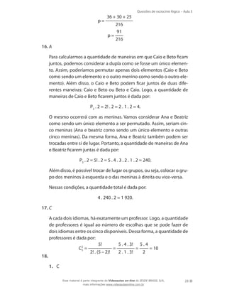 Questões de raciocínio lógico – Aula 3

p=

36 + 30 + 25

p=

216
91
216

16.	A
	

Para calcularmos a quantidade de maneiras em que Caio e Beto ficam
juntos, podemos considerar a dupla como se fosse um único elemento. Assim, poderíamos permutar apenas dois elementos (Caio e Beto
como sendo um elemento e o outro menino como sendo o outro elemento). Além disso, o Caio e Beto podem ficar juntos de duas diferentes maneiras: Caio e Beto ou Beto e Caio. Logo, a quantidade de
maneiras de Caio e Beto ficarem juntos é dada por:
P2 . 2 = 2! . 2 = 2 . 1 . 2 = 4.

	

O mesmo ocorrerá com as meninas. Vamos considerar Ana e Beatriz
como sendo um único elemento a ser permutado. Assim, seriam cinco meninas (Ana e beatriz como sendo um único elemento e outras
cinco meninas). Da mesma forma, Ana e Beatriz também podem ser
trocadas entre si de lugar. Portanto, a quantidade de maneiras de Ana
e Beatriz ficarem juntas é dada por:
P5 . 2 = 5! . 2 = 5 . 4 . 3 . 2 . 1 . 2 = 240.

	

Além disso, é possível trocar de lugar os grupos, ou seja, colocar o grupo dos meninos à esquerda e o das meninas à direita ou vice-versa.

	

Nessas condições, a quantidade total é dada por:
4 . 240 . 2 = 1 920.

17.	C
	

A cada dois idiomas, há exatamente um professor. Logo, a quantidade
de professores é igual ao número de escolhas que se pode fazer de
dois idiomas entre os cinco disponíveis. Dessa forma, a quantidade de
professores é dada por:
5!
5 . 4 . 3! 5 . 4
=
=
= 10
	
C2 =
5
2! . (5 – 2)!
2 . 1 . 3!
2
18.	
1.	 C
Esse material é parte integrante do Videoaulas on-line do IESDE BRASIL S/A,
mais informações www.videoaulasonline.com.br

23

 