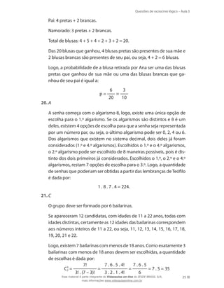 Questões de raciocínio lógico – Aula 3

	

Pai: 4 pretas + 2 brancas.

	

Namorado: 3 pretas + 2 brancas.

	

Total de blusas: 4 + 5 + 4 + 2 + 3 + 2 = 20.

	

Das 20 blusas que ganhou, 4 blusas pretas são presentes de sua mãe e
2 blusas brancas são presentes de seu pai, ou seja, 4 + 2 = 6 blusas.

	

Logo, a probabilidade de a blusa retirada por Ana ser uma das blusas
pretas que ganhou de sua mãe ou uma das blusas brancas que ganhou de seu pai é igual a:
p=

20.	A
	

6
20

=

3
10

A senha começa com o algarismo 8, logo, existe uma única opção de
escolha para o 1.º algarismo. Se os algarismos são distintos e 8 é um
deles, existem 4 opções de escolha para que a senha seja representada
por um número par, ou seja, o último algarismo pode ser 0, 2, 4 ou 6.
Dos algarismos que existem no sistema decimal, dois deles já foram
considerados (1.º e 4.º algarismos). Escolhidos o 1.º e o 4.º algarismos,
o 2.º algarismo pode ser escolhido de 8 maneiras possíveis, pois é distinto dos dois primeiros já considerados. Escolhidos o 1.º, o 2.º e o 4.º
algarismos, restam 7 opções de escolha para o 3.º. Logo, a quantidade
de senhas que poderiam ser obtidas a partir das lembranças de Teófilo
é dada por:
1 . 8 . 7 . 4 = 224.

21.	C
	

O grupo deve ser formado por 6 bailarinas.

	

Se apareceram 12 candidatas, com idades de 11 a 22 anos, todas com
idades distintas, certamente as 12 idades das bailarinas correspondem
aos números inteiros de 11 a 22, ou seja, 11, 12, 13, 14, 15, 16, 17, 18,
19, 20, 21 e 22.

	

Logo, existem 7 bailarinas com menos de 18 anos. Como exatamente 3
bailarinas com menos de 18 anos devem ser escolhidas, a quantidade
de escolhas é dada por:
7!
7 . 6 . 5 . 4!
7.6.5
=
=
= 7 . 5 = 35
C3 =
7
3! . (7 – 3)!
3 . 2 . 1 . 4!
6

	

Esse material é parte integrante do Videoaulas on-line do IESDE BRASIL S/A,
mais informações www.videoaulasonline.com.br

25

 