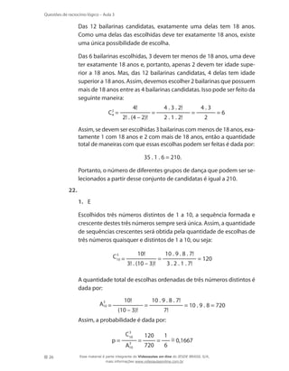 Questões de raciocínio lógico – Aula 3

	

Das 12 bailarinas candidatas, exatamente uma delas tem 18 anos.
Como uma delas das escolhidas deve ter exatamente 18 anos, existe
uma única possibilidade de escolha.

	

Das 6 bailarinas escolhidas, 3 devem ter menos de 18 anos, uma deve
ter exatamente 18 anos e, portanto, apenas 2 devem ter idade superior a 18 anos. Mas, das 12 bailarinas candidatas, 4 delas tem idade
superior a 18 anos. Assim, devemos escolher 2 bailarinas que possuem
mais de 18 anos entre as 4 bailarinas candidatas. Isso pode ser feito da
seguinte maneira:

	
	

C2 =
4

4!
2! . (4 – 2)!

4 . 3 . 2!

=

2 . 1 . 2!

=

4.3
2

=6

Assim, se devem ser escolhidas 3 bailarinas com menos de 18 anos, exatamente 1 com 18 anos e 2 com mais de 18 anos, então a quantidade
total de maneiras com que essas escolhas podem ser feitas é dada por:
35 . 1 . 6 = 210.

	

Portanto, o número de diferentes grupos de dança que podem ser selecionados a partir desse conjunto de candidatas é igual a 210.

22.	
1.	 E
	

Escolhidos três números distintos de 1 a 10, a sequência formada e
crescente destes três números sempre será única. Assim, a quantidade
de sequências crescentes será obtida pela quantidade de escolhas de
três números quaisquer e distintos de 1 a 10, ou seja:
10!
3! . (10 – 3)!

	
	

	

10!
(10 – 3)!

=

10 . 9 . 8 . 7!
7!

= 10 . 9 . 8 = 720

Assim, a probabilidade é dada por:
p=

26

3 . 2 . 1 . 7!

A quantidade total de escolhas ordenadas de três números distintos é
dada por:
=

	

10 . 9 . 8 . 7!

=

120
720

=

1
6

≅ 0,1667

Esse material é parte integrante do Videoaulas on-line do IESDE BRASIL S/A,
mais informações www.videoaulasonline.com.br

 