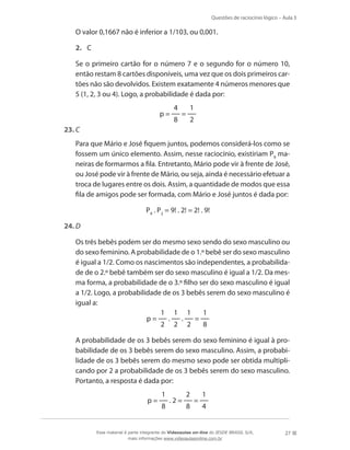 Questões de raciocínio lógico – Aula 3

	

O valor 0,1667 não é inferior a 1/103, ou 0,001.
2.	 C

	

Se o primeiro cartão for o número 7 e o segundo for o número 10,
então restam 8 cartões disponíveis, uma vez que os dois primeiros cartões não são devolvidos. Existem exatamente 4 números menores que
5 (1, 2, 3 ou 4). Logo, a probabilidade é dada por:
p=

4
8

=

1
2

23.	C
	

Para que Mário e José fiquem juntos, podemos considerá-los como se
fossem um único elemento. Assim, nesse raciocínio, existiriam P9 maneiras de formarmos a fila. Entretanto, Mário pode vir à frente de José,
ou José pode vir à frente de Mário, ou seja, ainda é necessário efetuar a
troca de lugares entre os dois. Assim, a quantidade de modos que essa
fila de amigos pode ser formada, com Mário e José juntos é dada por:
P9 . P2 = 9! . 2! = 2! . 9!

24.	D
	

Os três bebês podem ser do mesmo sexo sendo do sexo masculino ou
do sexo feminino. A probabilidade de o 1.º bebê ser do sexo masculino
é igual a 1/2. Como os nascimentos são independentes, a probabilidade de o 2.º bebê também ser do sexo masculino é igual a 1/2. Da mesma forma, a probabilidade de o 3.º filho ser do sexo masculino é igual
a 1/2. Logo, a probabilidade de os 3 bebês serem do sexo masculino é
igual a:
1 1 1
1
.
.
=
p=
2 2 2
8

	

A probabilidade de os 3 bebês serem do sexo feminino é igual à probabilidade de os 3 bebês serem do sexo masculino. Assim, a probabilidade de os 3 bebês serem do mesmo sexo pode ser obtida multiplicando por 2 a probabilidade de os 3 bebês serem do sexo masculino.
Portanto, a resposta é dada por:
p=

1
8

.2=

2
8

=

1
4

Esse material é parte integrante do Videoaulas on-line do IESDE BRASIL S/A,
mais informações www.videoaulasonline.com.br

27

 