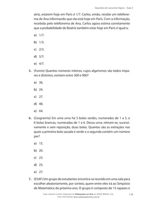 Questões de raciocínio lógico – Aula 3

atriz, estarem hoje em Paris é 1/7. Carlos, então, recebe um telefonema de Ana informando que ela está hoje em Paris. Com a informação,
recebida pelo telefonema de Ana, Carlos agora estima corretamente
que a probabilidade de Beatriz também estar hoje em Paris é igual a:
a)	 1/7.
b)	 1/3.
c)	 2/3.
d)	 5/7.
e)	 4/7.
5.	 (Funrio) Quantos números inteiros, cujos algarismos são todos ímpares e distintos, existem entre 300 e 900?
a)	 36.
b)	 24.
c)	 27.
d)	 48.
e)	 64.
6.	 (Cesgranrio) Em uma urna há 5 bolas verdes, numeradas de 1 a 5, e
6 bolas brancas, numeradas de 1 a 6. Dessa urna, retiram-se, sucessivamente e sem reposição, duas bolas. Quantas são as extrações nas
quais a primeira bola sacada é verde e a segunda contém um número
par?
a)	 15.
b)	 20.
c)	 23.
d)	 25.
e)	 27.
7.	 (ESAF) Um grupo de estudantes encontra-se reunido em uma sala para
escolher aleatoriamente, por sorteio, quem entre eles irá ao Simpósio
de Matemática do próximo ano. O grupo é composto de 15 rapazes e
Esse material é parte integrante do Videoaulas on-line do IESDE BRASIL S/A,
mais informações www.videoaulasonline.com.br

3

 