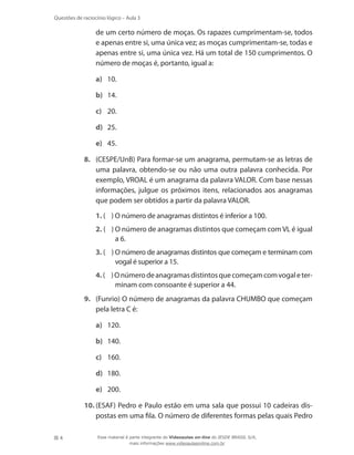 Questões de raciocínio lógico – Aula 3

de um certo número de moças. Os rapazes cumprimentam-se, todos
e apenas entre si, uma única vez; as moças cumprimentam-se, todas e
apenas entre si, uma única vez. Há um total de 150 cumprimentos. O
número de moças é, portanto, igual a:
a)	 10.
b)	 14.
c)	 20.
d)	 25.
e)	 45.
8.	 (CESPE/UnB) Para formar-se um anagrama, permutam-se as letras de
uma palavra, obtendo-se ou não uma outra palavra conhecida. Por
exemplo, VROAL é um anagrama da palavra VALOR. Com base nessas
informações, julgue os próximos itens, relacionados aos anagramas
que podem ser obtidos a partir da palavra VALOR.
1. ( ) O número de anagramas distintos é inferior a 100.
2. ( ) O número de anagramas distintos que começam com VL é igual
a 6.
3. ( ) O número de anagramas distintos que começam e terminam com
vogal é superior a 15.
4. ( ) O número de anagramas distintos que começam com vogal e terminam com consoante é superior a 44.
9.	 (Funrio) O número de anagramas da palavra CHUMBO que começam
pela letra C é:
a)	 120.
b)	 140.
c)	 160.
d)	 180.
e)	 200.
10.	(ESAF) Pedro e Paulo estão em uma sala que possui 10 cadeiras dispostas em uma fila. O número de diferentes formas pelas quais Pedro
4

Esse material é parte integrante do Videoaulas on-line do IESDE BRASIL S/A,
mais informações www.videoaulasonline.com.br

 