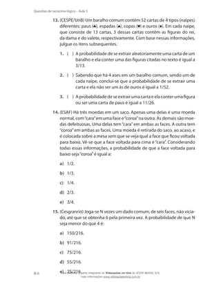 Questões de raciocínio lógico – Aula 3

13.	(CESPE/UnB) Um baralho comum contém 52 cartas de 4 tipos (naipes)
diferentes: paus ( ), espadas ( ), copas ( ) e ouros ( ). Em cada naipe,
que consiste de 13 cartas, 3 dessas cartas contêm as figuras do rei,
da dama e do valete, respectivamente. Com base nessas informações,
julgue os itens subsequentes.
1.	 ( )  probabilidade de se extrair aleatoriamente uma carta de um
A
baralho e ela conter uma das figuras citadas no texto é igual a
3/13.
2.	 ( )  abendo que há 4 ases em um baralho comum, sendo um de
S
cada naipe, conclui-se que a probabilidade de se extrair uma
carta e ela não ser um ás de ouros é igual a 1/52.
3.	 ( )  probabilidade de se extrair uma carta e ela conter uma figura
A
ou ser uma carta de paus é igual a 11/26.
14.	(ESAF) Há três moedas em um saco. Apenas uma delas é uma moeda
normal, com “cara” em uma face e “coroa” na outra. As demais são moedas defeituosas. Uma delas tem “cara” em ambas as faces. A outra tem
“coroa” em ambas as faces. Uma moeda é retirada do saco, ao acaso, e
é colocada sobre a mesa sem que se veja qual a face que ficou voltada
para baixo. Vê-se que a face voltada para cima é “cara”. Considerando
todas essas informações, a probabilidade de que a face voltada para
baixo seja “coroa” é igual a:
a)	 1/2.
b)	 1/3.
c)	 1/4.
d)	 2/3.
e)	 3/4.
15.	(Cesgranrio) Joga-se N vezes um dado comum, de seis faces, não viciado, até que se obtenha 6 pela primeira vez. A probabilidade de que N
seja menor do que 4 é:
a)	 150/216.
b)	 91/216.
c)	 75/216.
d)	 55/216.
6

e)	 25/216.parte integrante do Videoaulas on-line do IESDE BRASIL S/A,
Esse material é
mais informações www.videoaulasonline.com.br

 
