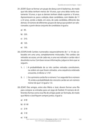 Questões de raciocínio lógico – Aula 3

21.	(ESAF) Quer-se formar um grupo de dança com 6 bailarinas, de modo
que três delas tenham menos de 18 anos, que uma delas tenha exatamente 18 anos, e que as demais tenham idade superior a 18 anos.
Apresentaram-se, para a seleção, doze candidatas, com idades de 11
a 22 anos, sendo a idade, em anos, de cada candidata, diferente das
demais. O número de diferentes grupos de dança que podem ser selecionados a partir desse conjunto de candidatas é igual a:
a)	 85.
b)	 220.
c)	 210.
d)	 120.
e)	 150.
22.	(CESPE/UnB) Cartões numerados sequencialmente de 1 a 10 são colocados em uma urna, completamente misturados. Três cartões são
retirados ao acaso, um de cada vez, e uma vez retirado o cartão não é
devolvido à urna. Com base nessas informações, julgue os itens que se
seguem.
1.	 (

)  probabilidade de os três cartões retirados constituírem,
A
na ordem em que foram retirados, uma sequência ordenada
crescente, é inferior a 1/103.

2.	 (

)  e o primeiro cartão for o número 7 e o segundo for o número
S
10, então a probabilidade de o terceiro cartão ser um número
menor do que 5 é igual a 1/2.

23.	(ESAF) Dez amigos, entre eles Mário e José, devem formar uma fila
para comprar as entradas para um jogo de futebol. O número de diferentes formas como essa fila de amigos pode ser formada, de modo
que Mário e José fiquem sempre juntos, é igual a:
a)	 2! 8!
b)	 0! 18!
c)	 2! 9!
d)	 1! 9!
e)	 1! 8!

Esse material é parte integrante do Videoaulas on-line do IESDE BRASIL S/A,
mais informações www.videoaulasonline.com.br

9

 