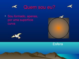 Quem sou eu?Quem sou eu?
• Sou formado, apenas,
por uma superfície
curva
Esfera
 