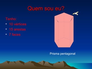 Quem sou eu? Tenho: 10 vértices 15 arestas 7 faces Prisma pentagonal 