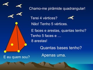 E eu quem sou? Chamo-me pirâmide quadrangular! Terei 4 vértices? Não! Tenho 5 vértices. E faces e arestas, quantas tenho? Tenho 5 faces e … 8 arestas! Quantas bases tenho? Apenas uma. 